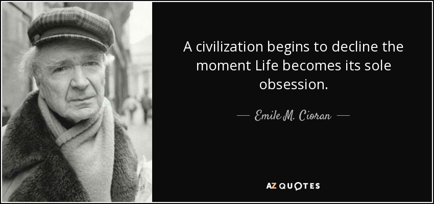 A civilization begins to decline the moment Life becomes its sole obsession. - Emile M. Cioran