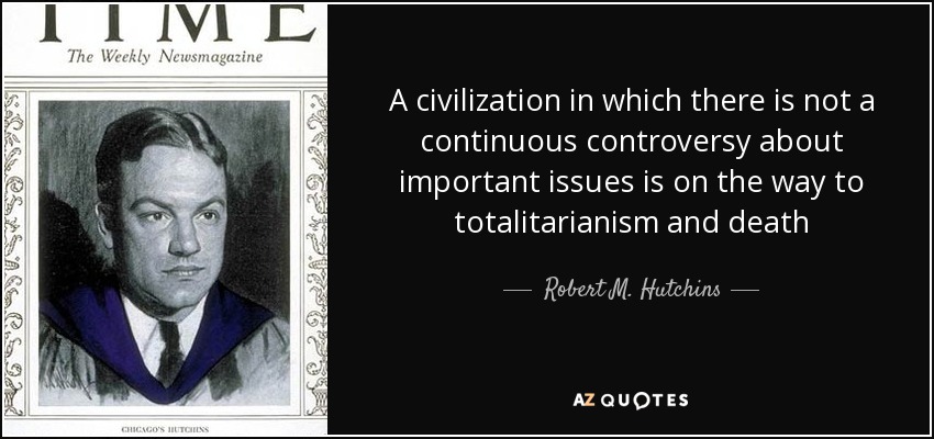 A civilization in which there is not a continuous controversy about important issues is on the way to totalitarianism and death - Robert M. Hutchins