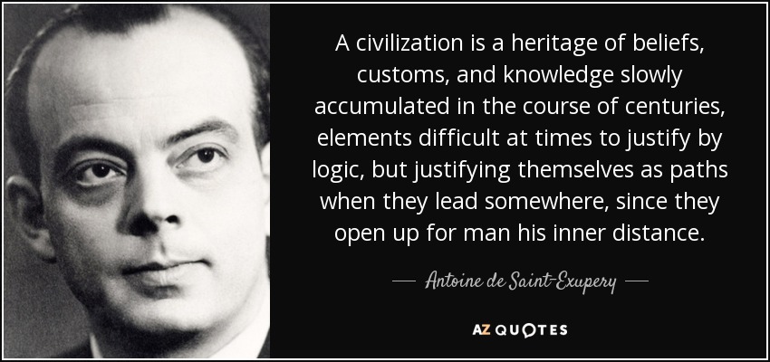 A civilization is a heritage of beliefs, customs, and knowledge slowly accumulated in the course of centuries, elements difficult at times to justify by logic, but justifying themselves as paths when they lead somewhere, since they open up for man his inner distance. - Antoine de Saint-Exupery