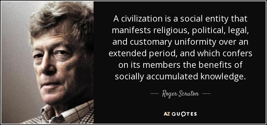 A civilization is a social entity that manifests religious, political , legal, and customary uniformity over an extended period, and which confers on its members the benefits of socially accumulated knowledge. - Roger Scruton