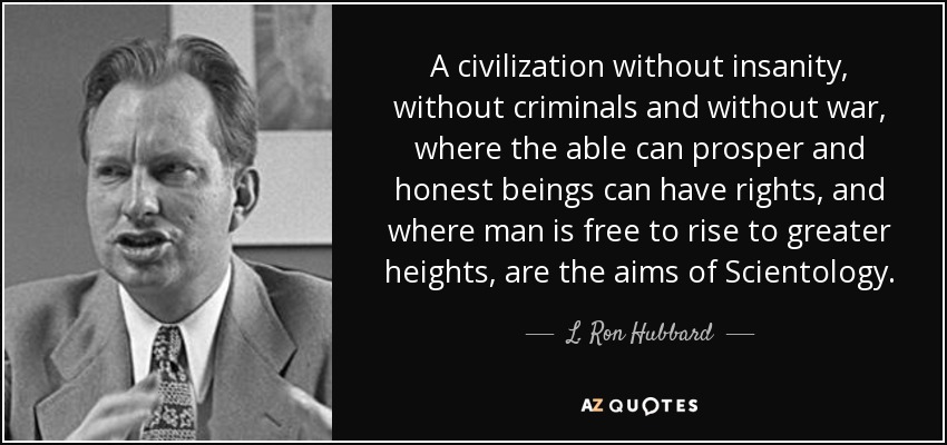 A civilization without insanity, without criminals and without war, where the able can prosper and honest beings can have rights, and where man is free to rise to greater heights, are the aims of Scientology. - L. Ron Hubbard