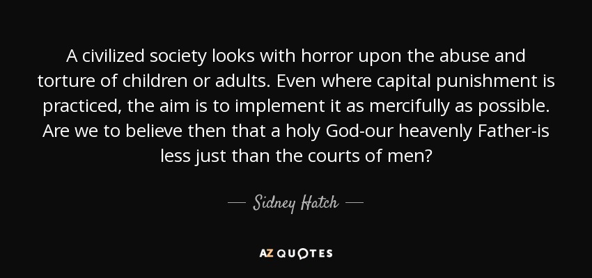 A civilized society looks with horror upon the abuse and torture of children or adults. Even where capital punishment is practiced, the aim is to implement it as mercifully as possible. Are we to believe then that a holy God-our heavenly Father-is less just than the courts of men? - Sidney Hatch