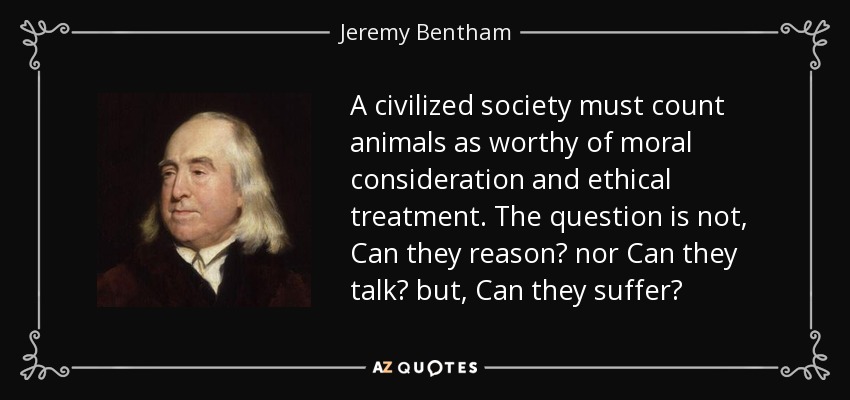 A civilized society must count animals as worthy of moral consideration and ethical treatment. The question is not, Can they reason? nor Can they talk? but, Can they suffer? - Jeremy Bentham