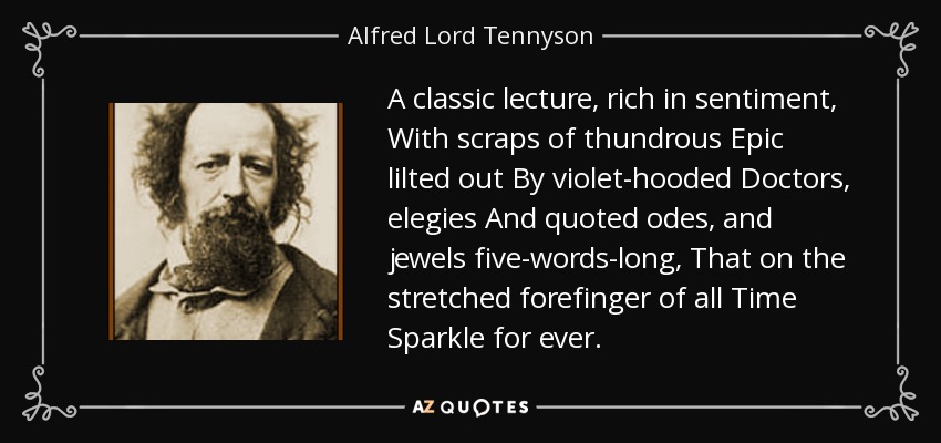 A classic lecture, rich in sentiment, With scraps of thundrous Epic lilted out By violet-hooded Doctors, elegies And quoted odes, and jewels five-words-long, That on the stretched forefinger of all Time Sparkle for ever. - Alfred Lord Tennyson