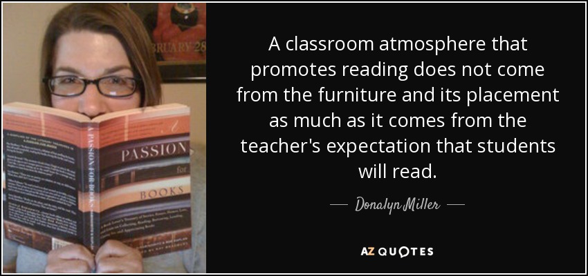 A classroom atmosphere that promotes reading does not come from the furniture and its placement as much as it comes from the teacher's expectation that students will read. - Donalyn Miller