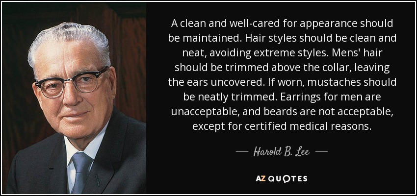 A clean and well-cared for appearance should be maintained. Hair styles should be clean and neat, avoiding extreme styles. Mens' hair should be trimmed above the collar, leaving the ears uncovered. If worn, mustaches should be neatly trimmed. Earrings for men are unacceptable, and beards are not acceptable, except for certified medical reasons. - Harold B. Lee