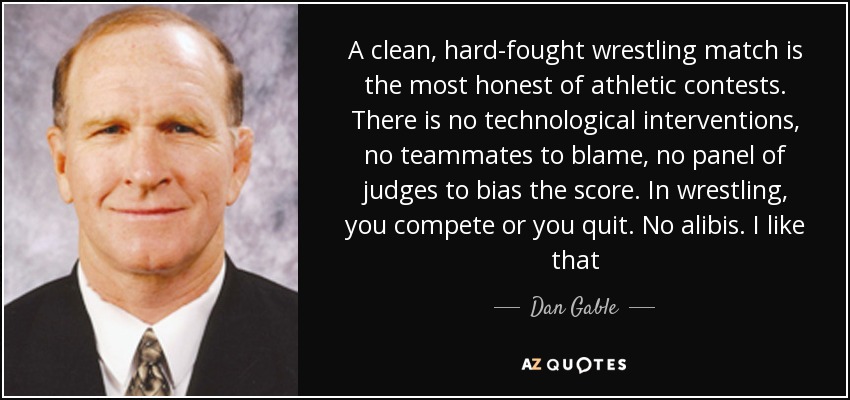 A clean, hard-fought wrestling match is the most honest of athletic contests. There is no technological interventions, no teammates to blame, no panel of judges to bias the score. In wrestling, you compete or you quit. No alibis. I like that - Dan Gable