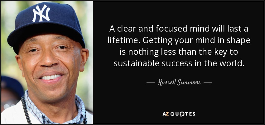 A clear and focused mind will last a lifetime. Getting your mind in shape is nothing less than the key to sustainable success in the world. - Russell Simmons