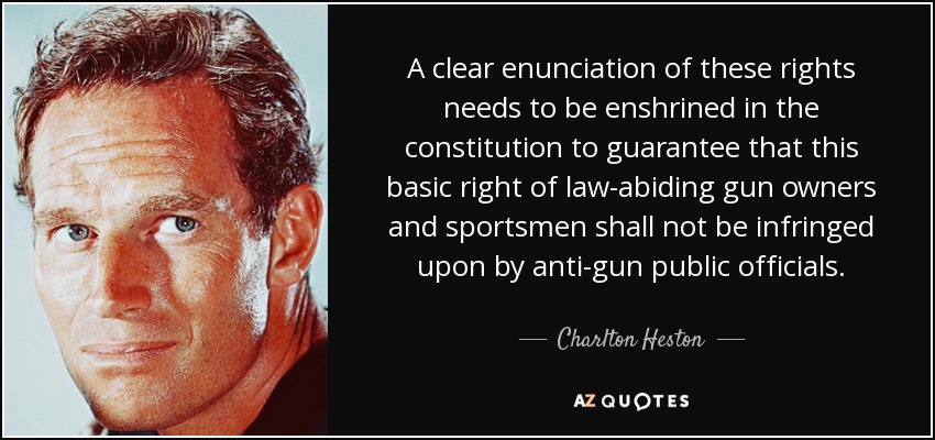 A clear enunciation of these rights needs to be enshrined in the constitution to guarantee that this basic right of law-abiding gun owners and sportsmen shall not be infringed upon by anti-gun public officials. - Charlton Heston