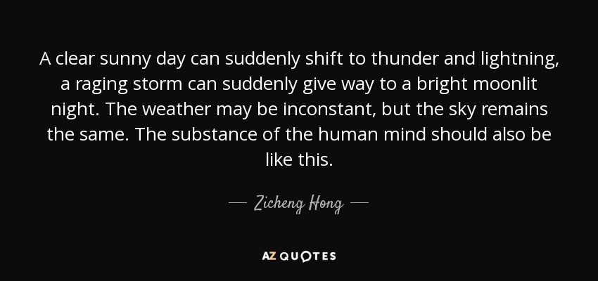A clear sunny day can suddenly shift to thunder and lightning, a raging storm can suddenly give way to a bright moonlit night. The weather may be inconstant, but the sky remains the same. The substance of the human mind should also be like this. - Zicheng Hong