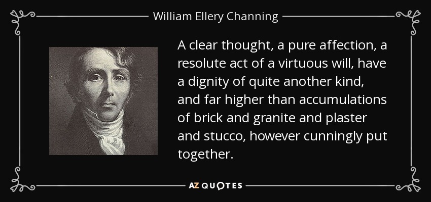 A clear thought, a pure affection, a resolute act of a virtuous will, have a dignity of quite another kind, and far higher than accumulations of brick and granite and plaster and stucco, however cunningly put together. - William Ellery Channing