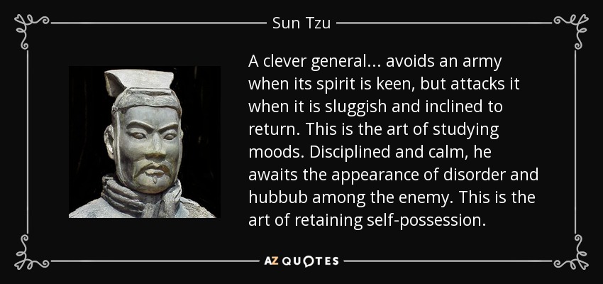 A clever general... avoids an army when its spirit is keen, but attacks it when it is sluggish and inclined to return. This is the art of studying moods. Disciplined and calm, he awaits the appearance of disorder and hubbub among the enemy. This is the art of retaining self-possession. - Sun Tzu