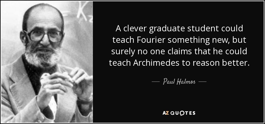 A clever graduate student could teach Fourier something new, but surely no one claims that he could teach Archimedes to reason better. - Paul Halmos