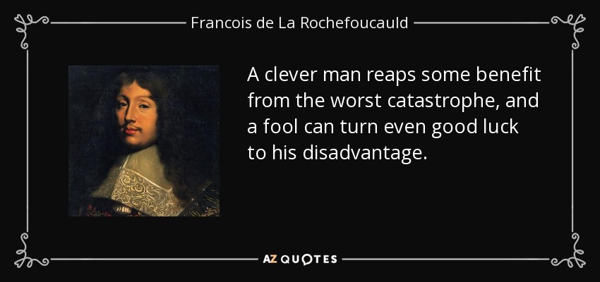A clever man reaps some benefit from the worst catastrophe, and a fool can turn even good luck to his disadvantage. - Francois de La Rochefoucauld