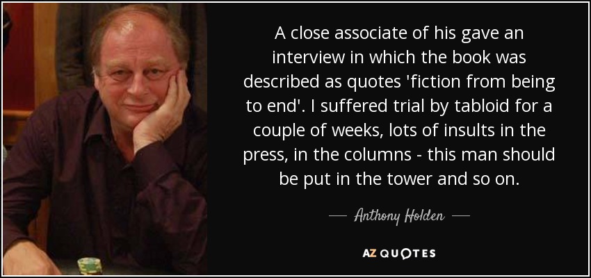 A close associate of his gave an interview in which the book was described as quotes 'fiction from being to end'. I suffered trial by tabloid for a couple of weeks, lots of insults in the press, in the columns - this man should be put in the tower and so on. - Anthony Holden