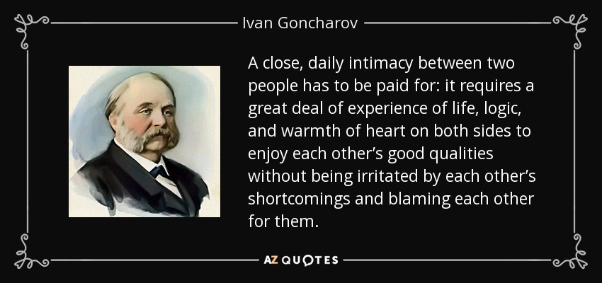 A close, daily intimacy between two people has to be paid for: it requires a great deal of experience of life, logic, and warmth of heart on both sides to enjoy each other’s good qualities without being irritated by each other’s shortcomings and blaming each other for them. - Ivan Goncharov