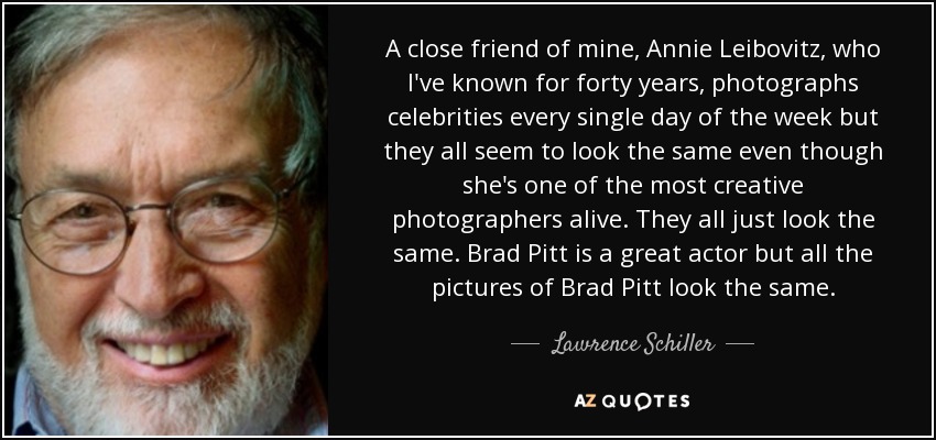 A close friend of mine, Annie Leibovitz, who I've known for forty years, photographs celebrities every single day of the week but they all seem to look the same even though she's one of the most creative photographers alive. They all just look the same. Brad Pitt is a great actor but all the pictures of Brad Pitt look the same. - Lawrence Schiller