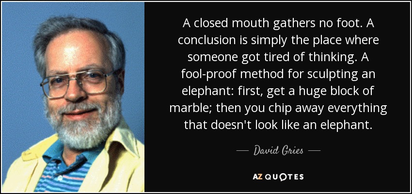 A closed mouth gathers no foot. A conclusion is simply the place where someone got tired of thinking. A fool-proof method for sculpting an elephant: first, get a huge block of marble; then you chip away everything that doesn't look like an elephant. - David Gries
