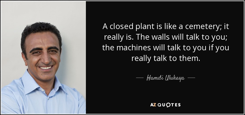 A closed plant is like a cemetery; it really is. The walls will talk to you; the machines will talk to you if you really talk to them. - Hamdi Ulukaya