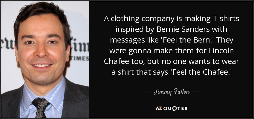 A clothing company is making T-shirts inspired by Bernie Sanders with messages like 'Feel the Bern.' They were gonna make them for Lincoln Chafee too, but no one wants to wear a shirt that says 'Feel the Chafee.' - Jimmy Fallon