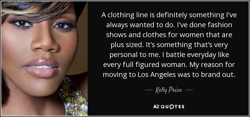 A clothing line is definitely something I've always wanted to do. I've done fashion shows and clothes for women that are plus sized. It's something that's very personal to me. I battle everyday like every full figured woman. My reason for moving to Los Angeles was to brand out. - Kelly Price