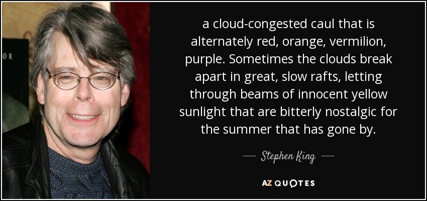 a cloud-congested caul that is alternately red, orange, vermilion, purple. Sometimes the clouds break apart in great, slow rafts, letting through beams of innocent yellow sunlight that are bitterly nostalgic for the summer that has gone by. - Stephen King