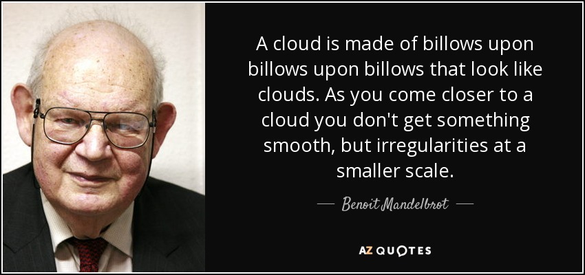 A cloud is made of billows upon billows upon billows that look like clouds. As you come closer to a cloud you don't get something smooth, but irregularities at a smaller scale. - Benoit Mandelbrot