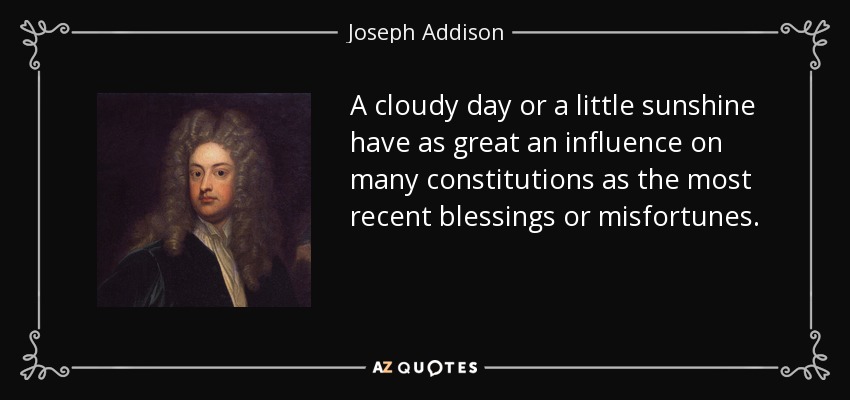 A cloudy day or a little sunshine have as great an influence on many constitutions as the most recent blessings or misfortunes. - Joseph Addison
