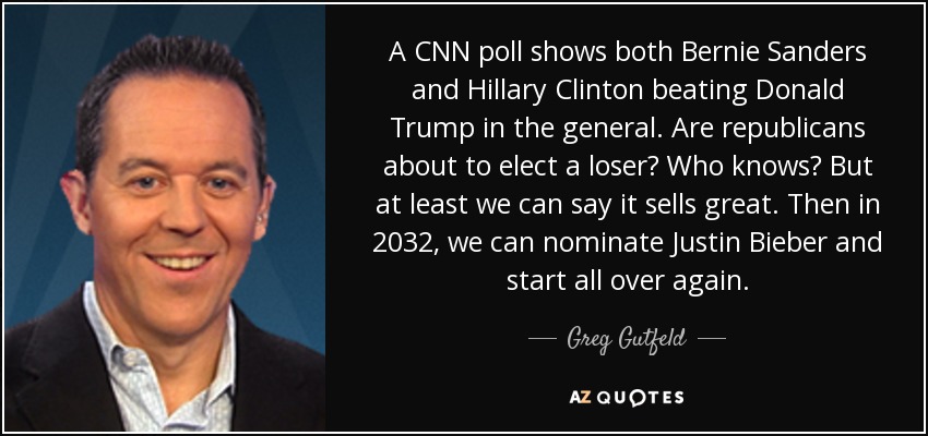 A CNN poll shows both Bernie Sanders and Hillary Clinton beating Donald Trump in the general. Are republicans about to elect a loser? Who knows? But at least we can say it sells great. Then in 2032, we can nominate Justin Bieber and start all over again. - Greg Gutfeld