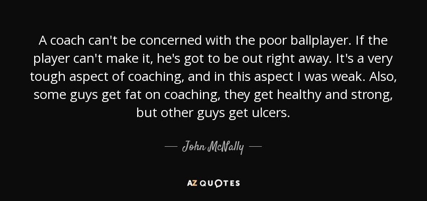 A coach can't be concerned with the poor ballplayer. If the player can't make it, he's got to be out right away. It's a very tough aspect of coaching, and in this aspect I was weak. Also, some guys get fat on coaching, they get healthy and strong, but other guys get ulcers. - John McNally