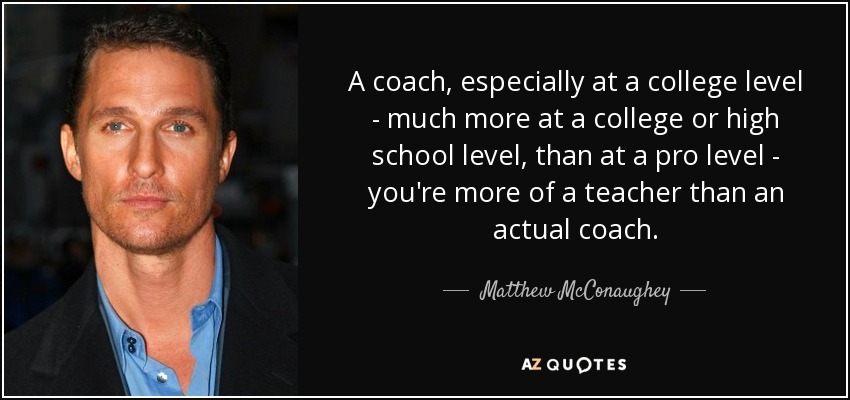 A coach, especially at a college level - much more at a college or high school level, than at a pro level - you're more of a teacher than an actual coach. - Matthew McConaughey