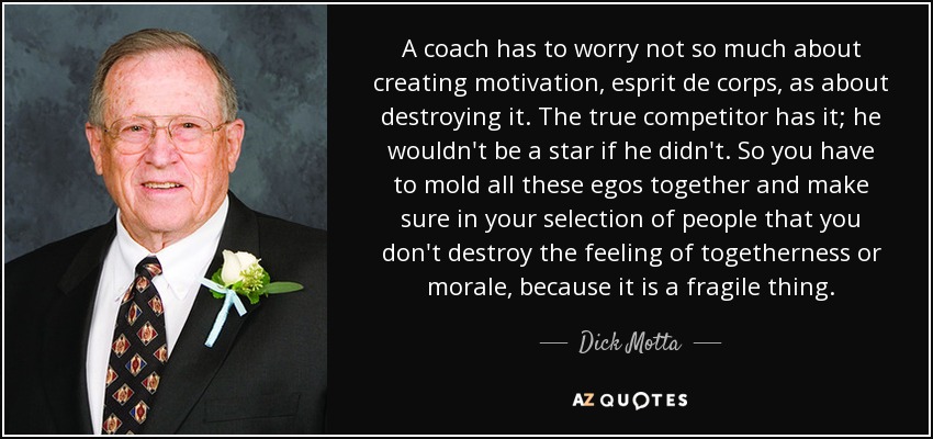 A coach has to worry not so much about creating motivation, esprit de corps, as about destroying it. The true competitor has it; he wouldn't be a star if he didn't. So you have to mold all these egos together and make sure in your selection of people that you don't destroy the feeling of togetherness or morale, because it is a fragile thing. - Dick Motta