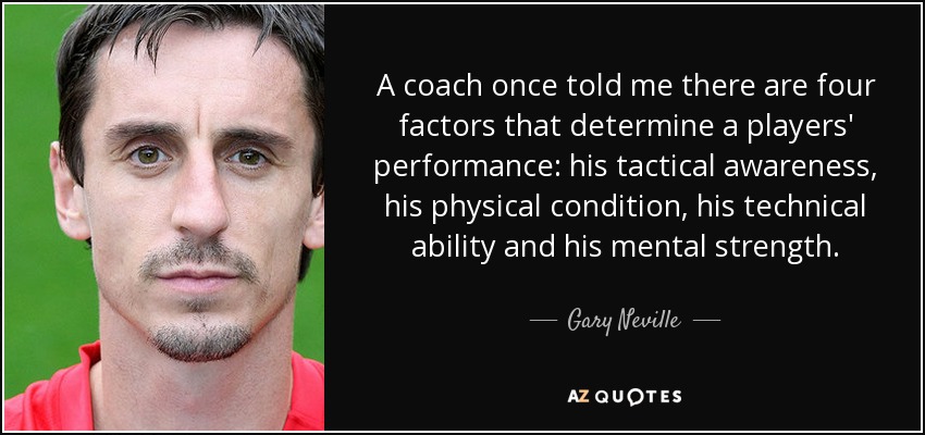 A coach once told me there are four factors that determine a players' performance: his tactical awareness, his physical condition, his technical ability and his mental strength. - Gary Neville