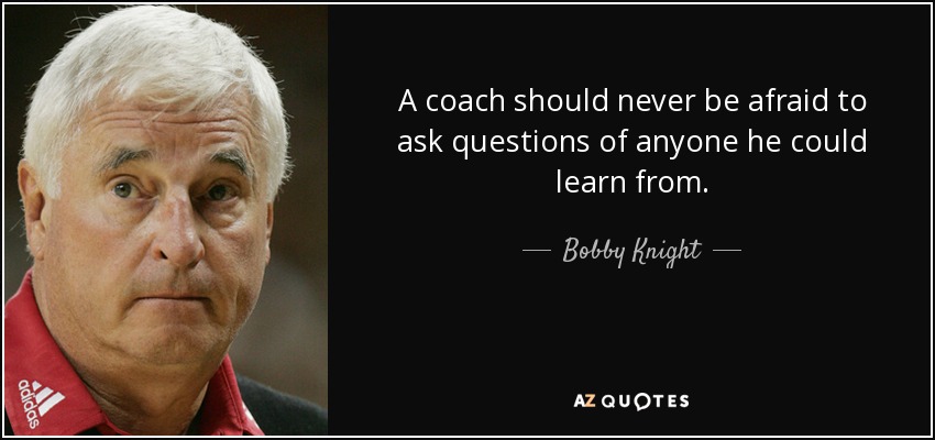 A coach should never be afraid to ask questions of anyone he could learn from. - Bobby Knight