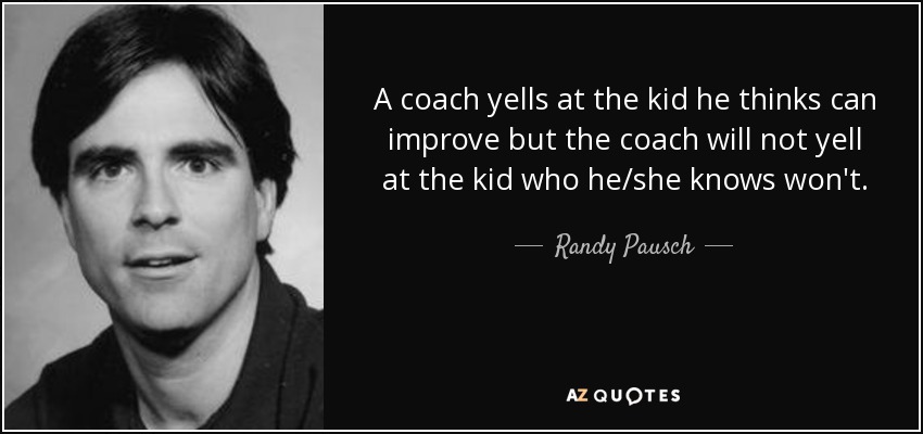 A coach yells at the kid he thinks can improve but the coach will not yell at the kid who he/she knows won't. - Randy Pausch