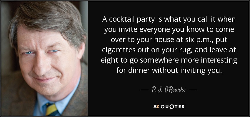A cocktail party is what you call it when you invite everyone you know to come over to your house at six p.m., put cigarettes out on your rug, and leave at eight to go somewhere more interesting for dinner without inviting you. - P. J. O'Rourke