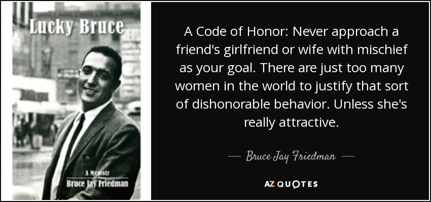 A Code of Honor: Never approach a friend's girlfriend or wife with mischief as your goal. There are just too many women in the world to justify that sort of dishonorable behavior. Unless she's really attractive. - Bruce Jay Friedman