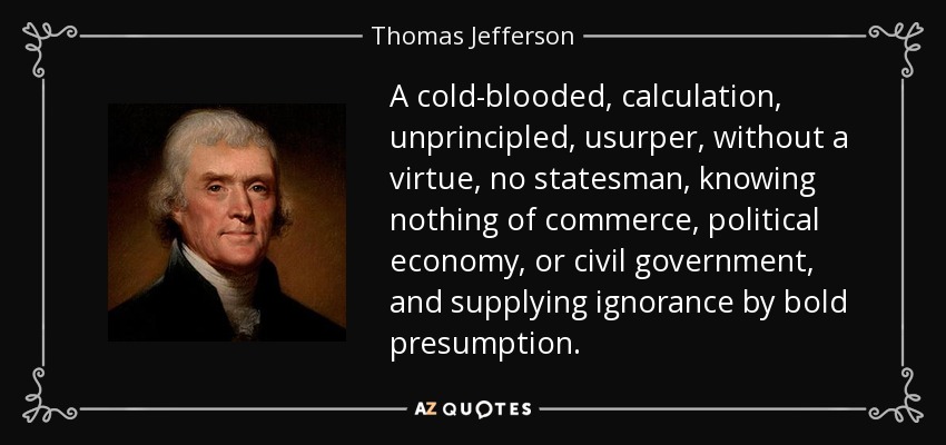 A cold-blooded, calculation, unprincipled, usurper, without a virtue, no statesman, knowing nothing of commerce, political economy, or civil government, and supplying ignorance by bold presumption. - Thomas Jefferson
