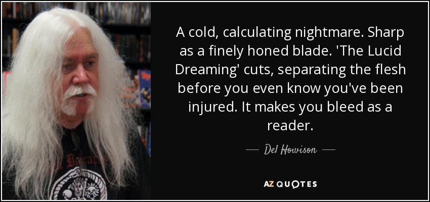 A cold, calculating nightmare. Sharp as a finely honed blade. 'The Lucid Dreaming' cuts, separating the flesh before you even know you've been injured. It makes you bleed as a reader. - Del Howison