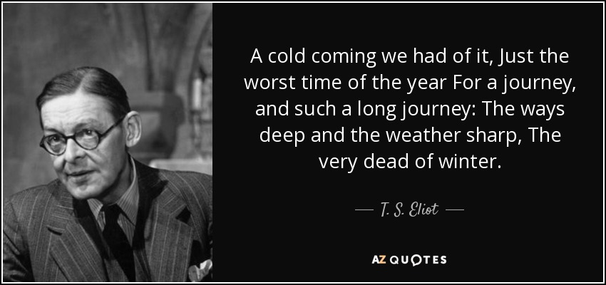 A cold coming we had of it, Just the worst time of the year For a journey, and such a long journey: The ways deep and the weather sharp, The very dead of winter. - T. S. Eliot