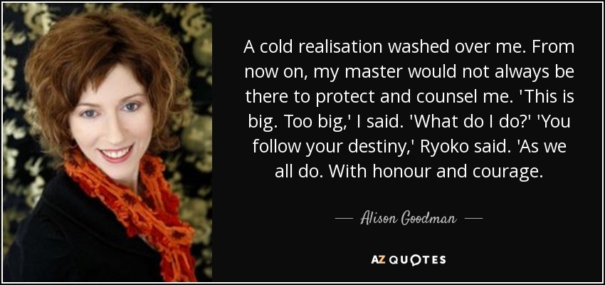 A cold realisation washed over me. From now on, my master would not always be there to protect and counsel me. 'This is big. Too big,' I said. 'What do I do?' 'You follow your destiny,' Ryoko said. 'As we all do. With honour and courage. - Alison Goodman