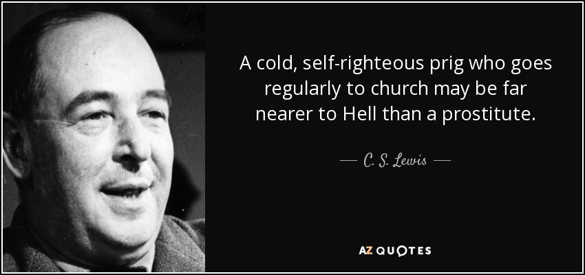 A cold, self-righteous prig who goes regularly to church may be far nearer to Hell than a prostitute. - C. S. Lewis