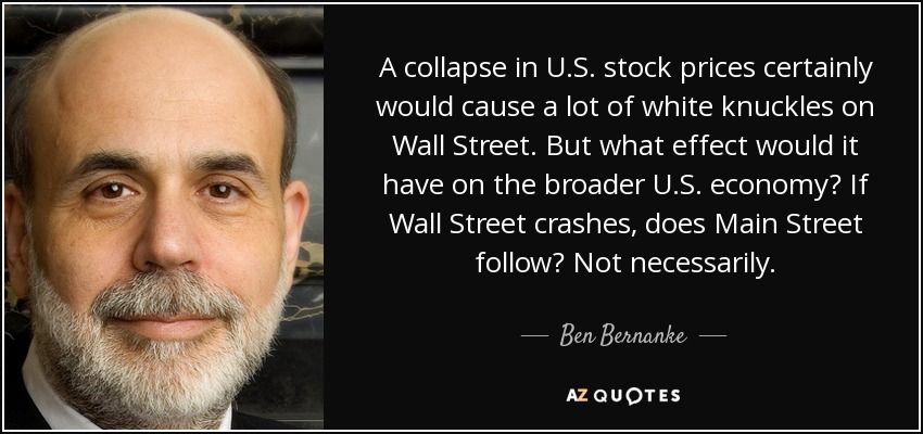 A collapse in U.S. stock prices certainly would cause a lot of white knuckles on Wall Street. But what effect would it have on the broader U.S. economy? If Wall Street crashes, does Main Street follow? Not necessarily. - Ben Bernanke