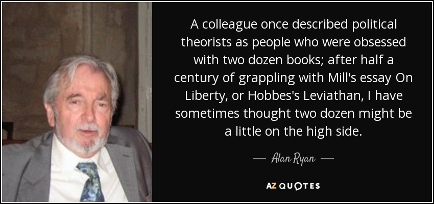 A colleague once described political theorists as people who were obsessed with two dozen books; after half a century of grappling with Mill's essay On Liberty, or Hobbes's Leviathan, I have sometimes thought two dozen might be a little on the high side. - Alan Ryan