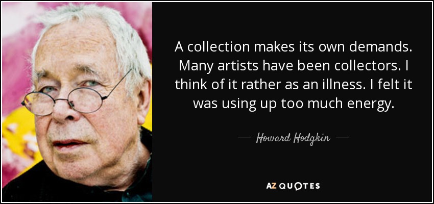 A collection makes its own demands. Many artists have been collectors. I think of it rather as an illness. I felt it was using up too much energy. - Howard Hodgkin