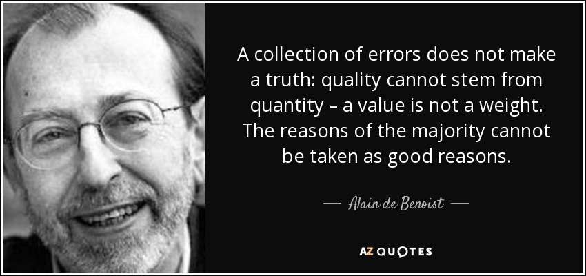 A collection of errors does not make a truth: quality cannot stem from quantity – a value is not a weight. The reasons of the majority cannot be taken as good reasons. - Alain de Benoist