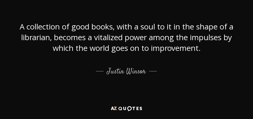 A collection of good books, with a soul to it in the shape of a librarian, becomes a vitalized power among the impulses by which the world goes on to improvement. - Justin Winsor