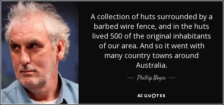 A collection of huts surrounded by a barbed wire fence, and in the huts lived 500 of the original inhabitants of our area. And so it went with many country towns around Australia. - Phillip Noyce