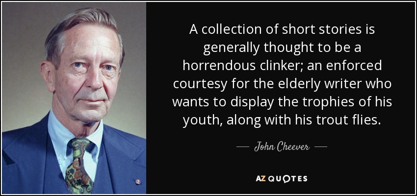 A collection of short stories is generally thought to be a horrendous clinker; an enforced courtesy for the elderly writer who wants to display the trophies of his youth, along with his trout flies. - John Cheever