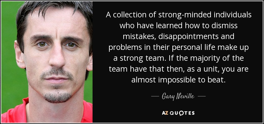 A collection of strong-minded individuals who have learned how to dismiss mistakes, disappointments and problems in their personal life make up a strong team. If the majority of the team have that then, as a unit, you are almost impossible to beat. - Gary Neville